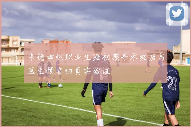 韦德回忆职业生涯初期手术经历与医生预言的真实验证
