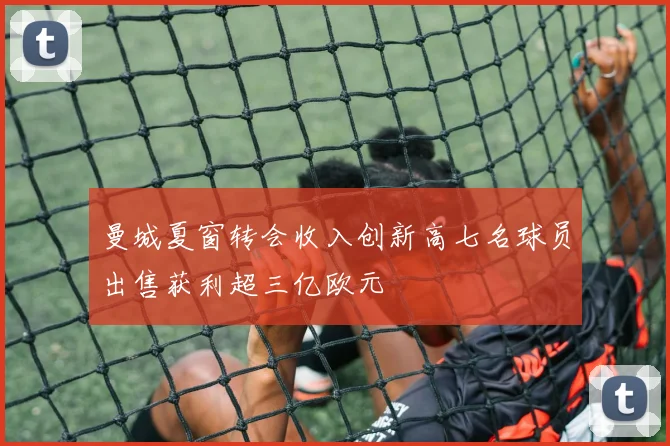 曼城夏窗转会收入创新高七名球员出售获利超三亿欧元