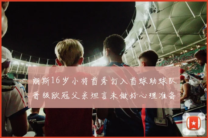 朗斯16岁小将首秀打入首球助球队晋级欧冠父亲坦言未做好心理准备