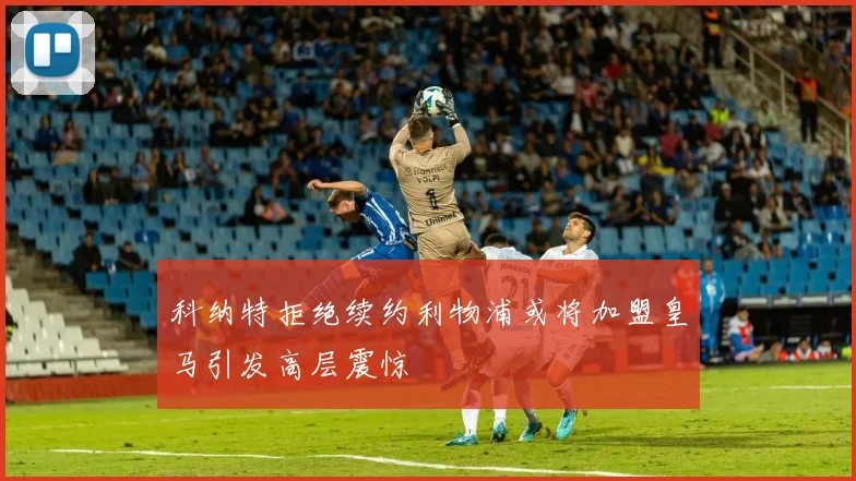 科纳特拒绝续约利物浦或将加盟皇马引发高层震惊