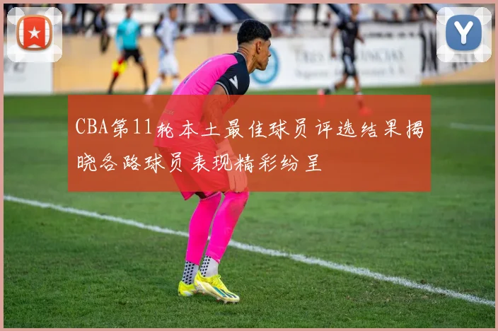 CBA第11轮本土最佳球员评选结果揭晓各路球员表现精彩纷呈