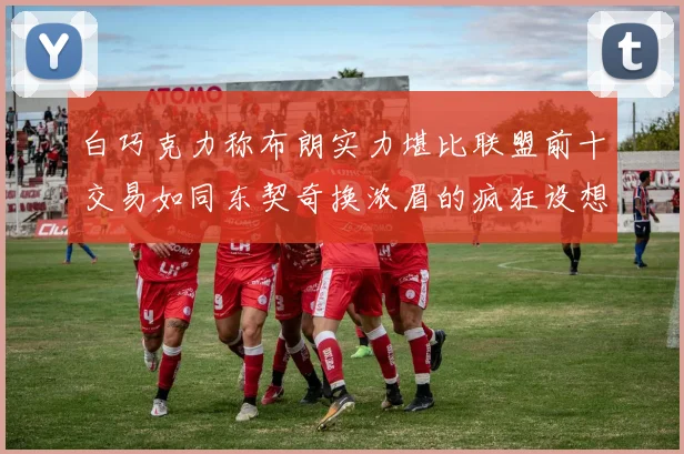 白巧克力称布朗实力堪比联盟前十交易如同东契奇换浓眉的疯狂设想