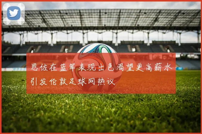 恩佐在蓝军表现出色渴望更高薪水引发伦敦足球网热议