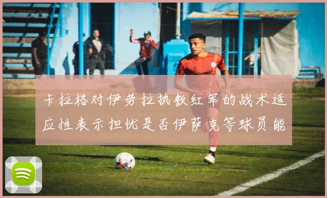 卡拉格对伊劳拉执教红军的战术适应性表示担忧是否伊萨克等球员能融入
