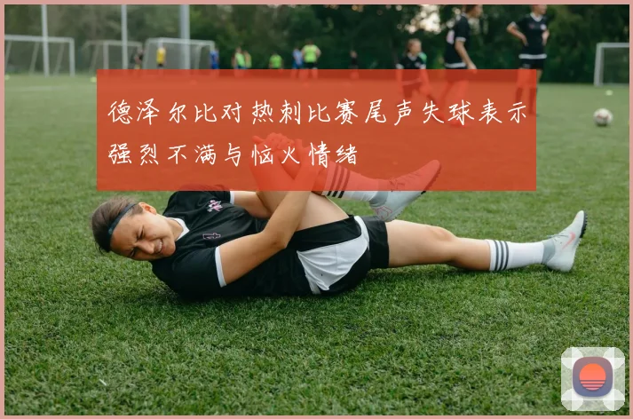 德泽尔比对热刺比赛尾声失球表示强烈不满与恼火情绪