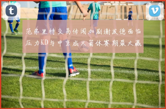 范弗里特交易传闻加剧谢泼德面临压力KD与申京成火箭休赛期最大赢家