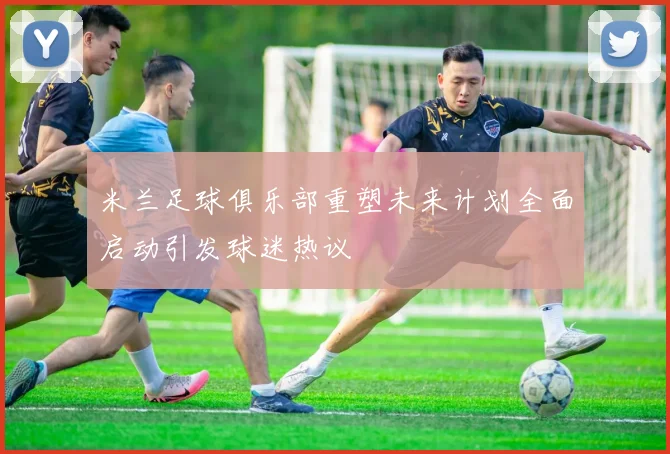 米兰足球俱乐部重塑未来计划全面启动引发球迷热议