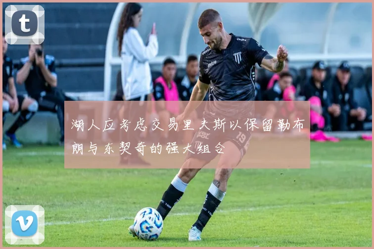 湖人应考虑交易里夫斯以保留勒布朗与东契奇的强大组合