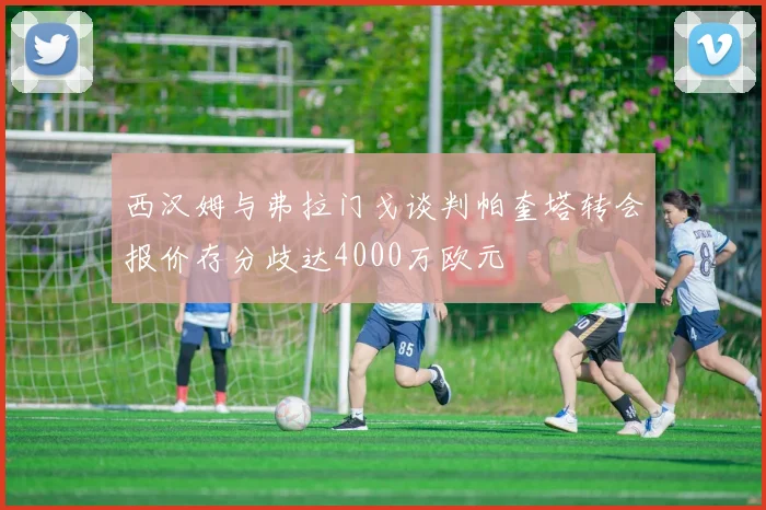 西汉姆与弗拉门戈谈判帕奎塔转会报价存分歧达4000万欧元