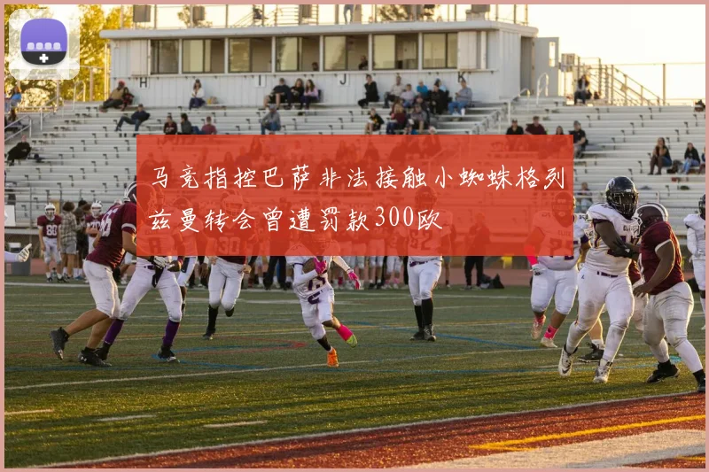马竞指控巴萨非法接触小蜘蛛格列兹曼转会曾遭罚款300欧