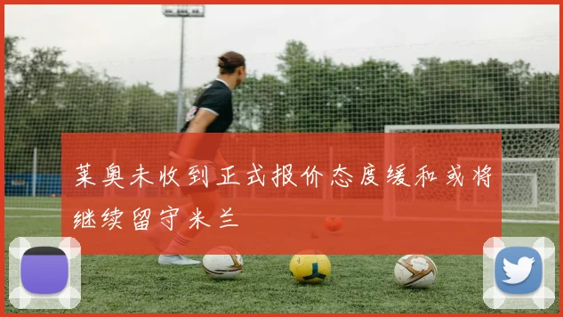 莱奥未收到正式报价态度缓和或将继续留守米兰