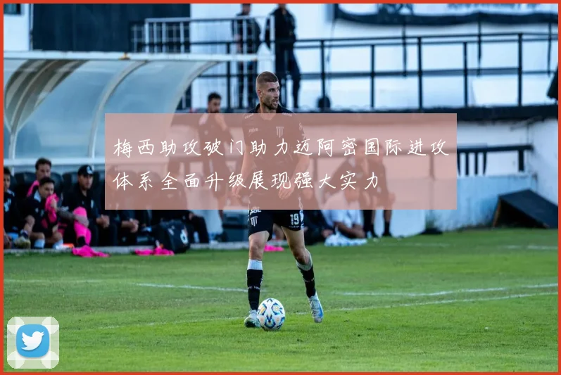 梅西助攻破门助力迈阿密国际进攻体系全面升级展现强大实力