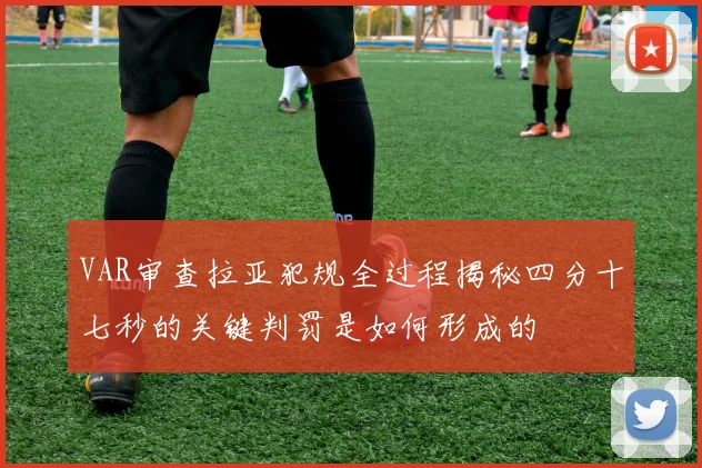 VAR审查拉亚犯规全过程揭秘四分十七秒的关键判罚是如何形成的