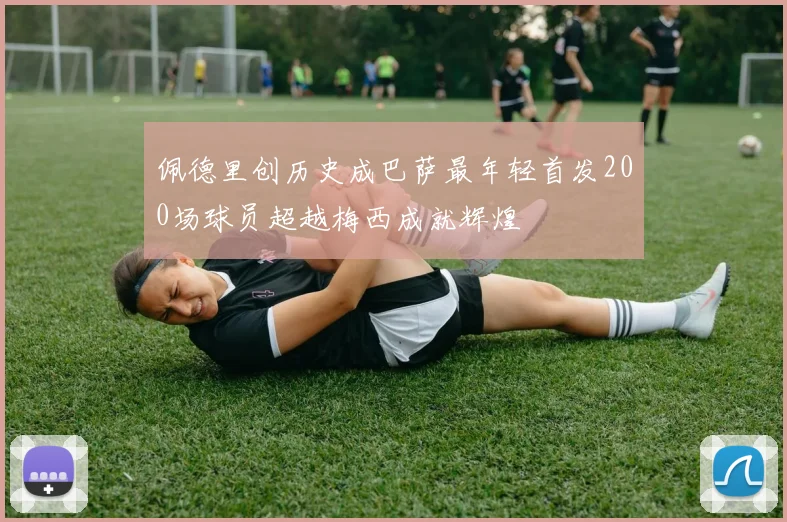 佩德里创历史成巴萨最年轻首发200场球员超越梅西成就辉煌