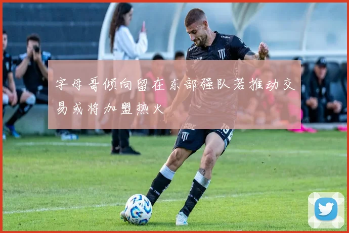 字母哥倾向留在东部强队若推动交易或将加盟热火