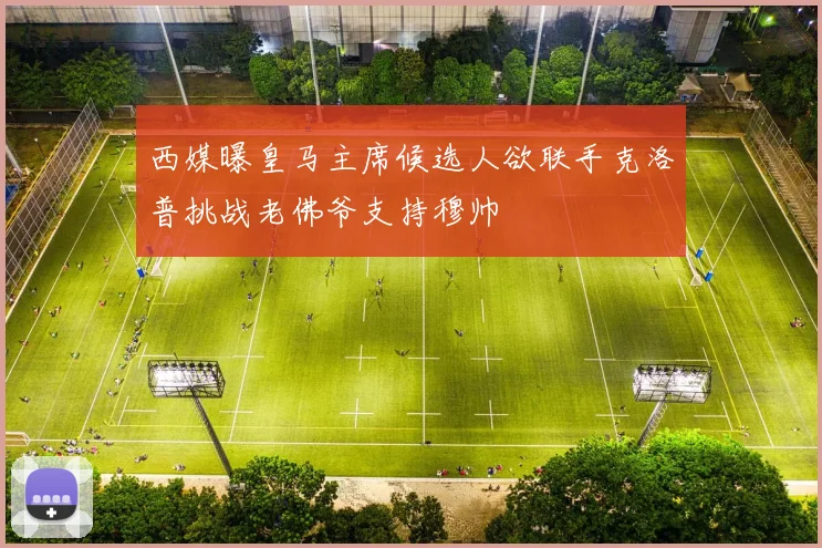 西媒曝皇马主席候选人欲联手克洛普挑战老佛爷支持穆帅