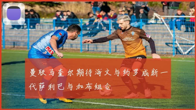 曼联马奎尔期待海文与约罗成新一代萨利巴与加布组合
