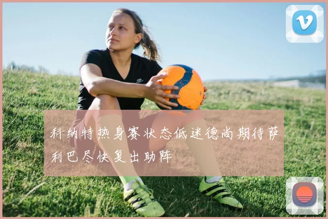 科纳特热身赛状态低迷德尚期待萨利巴尽快复出助阵