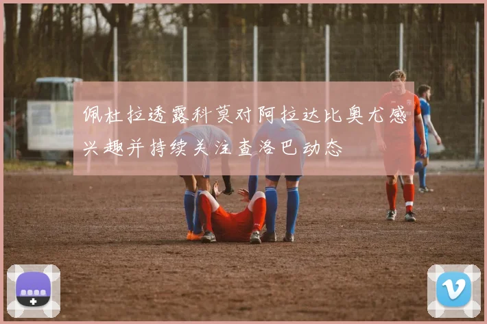 佩杜拉透露科莫对阿拉达比奥尤感兴趣并持续关注查洛巴动态