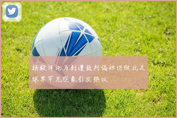 杨毅评论马刺遭裁判偏袒仍败北足球界罕见现象引发热议