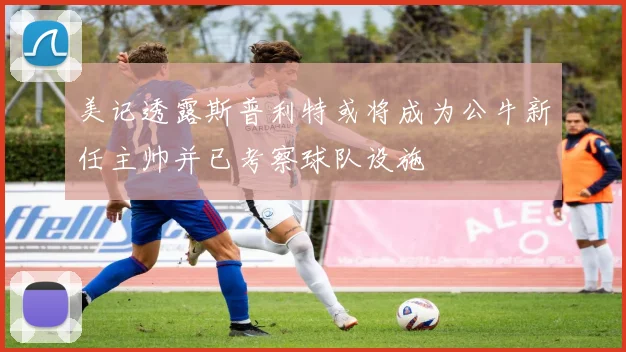美记透露斯普利特或将成为公牛新任主帅并已考察球队设施
