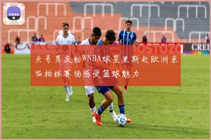 头号男友粉WNBA球星里斯赴欧洲亲临柏林赛场感受篮球魅力