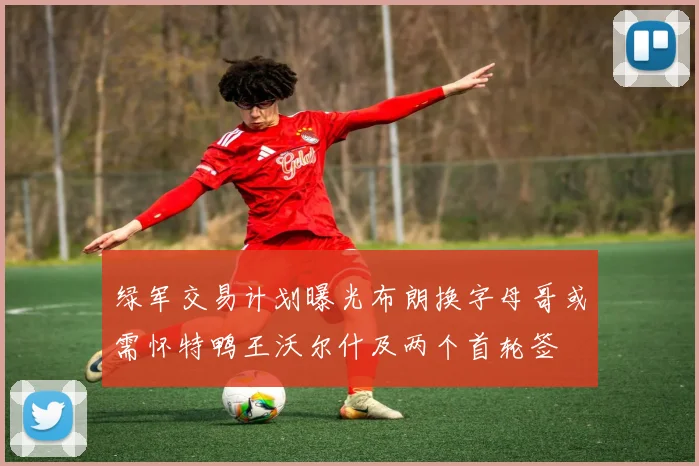 绿军交易计划曝光布朗换字母哥或需怀特鸭王沃尔什及两个首轮签