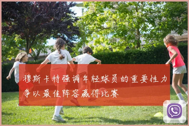 穆斯卡特强调年轻球员的重要性力争以最佳阵容赢得比赛