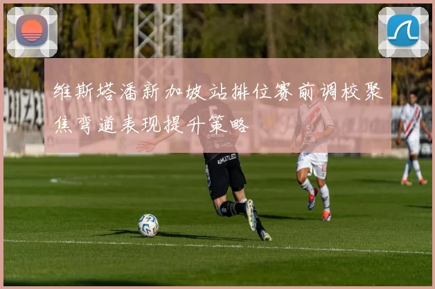 维斯塔潘新加坡站排位赛前调校聚焦弯道表现提升策略